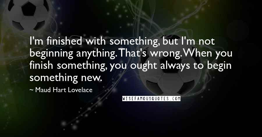 Maud Hart Lovelace Quotes: I'm finished with something, but I'm not beginning anything. That's wrong. When you finish something, you ought always to begin something new.