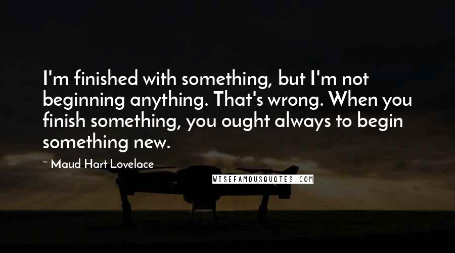 Maud Hart Lovelace Quotes: I'm finished with something, but I'm not beginning anything. That's wrong. When you finish something, you ought always to begin something new.