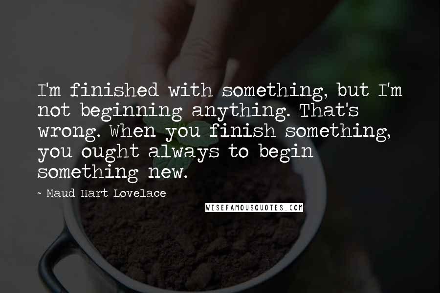 Maud Hart Lovelace Quotes: I'm finished with something, but I'm not beginning anything. That's wrong. When you finish something, you ought always to begin something new.