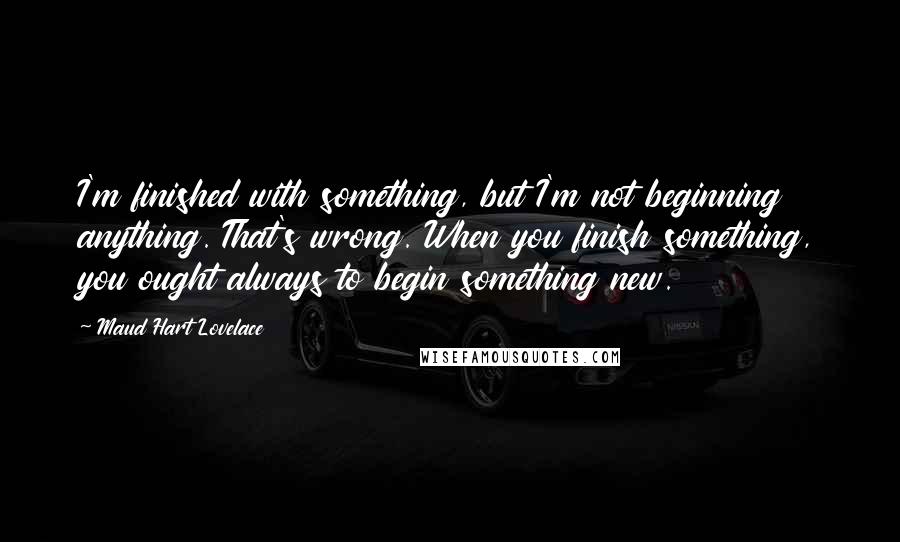 Maud Hart Lovelace Quotes: I'm finished with something, but I'm not beginning anything. That's wrong. When you finish something, you ought always to begin something new.