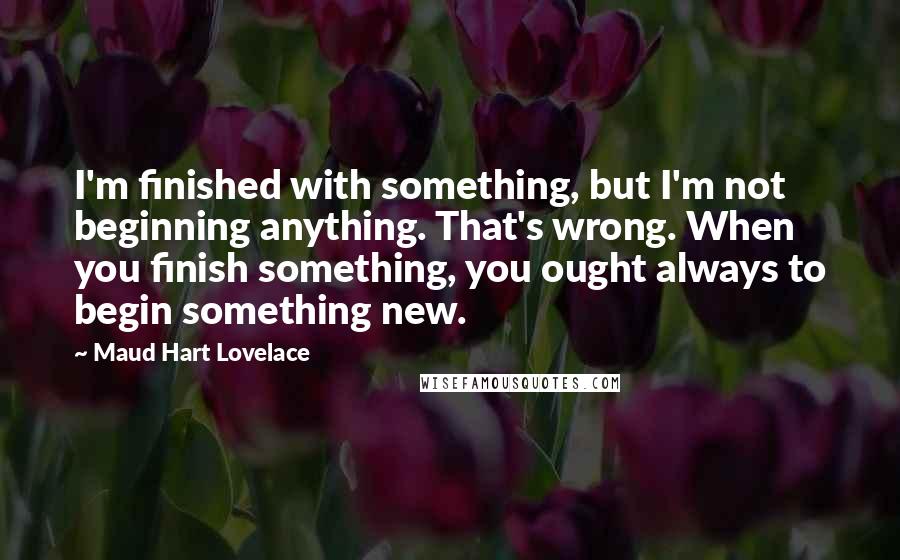 Maud Hart Lovelace Quotes: I'm finished with something, but I'm not beginning anything. That's wrong. When you finish something, you ought always to begin something new.