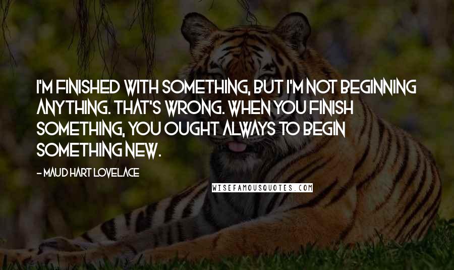 Maud Hart Lovelace Quotes: I'm finished with something, but I'm not beginning anything. That's wrong. When you finish something, you ought always to begin something new.