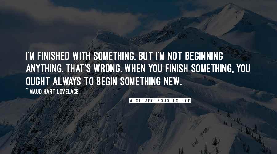 Maud Hart Lovelace Quotes: I'm finished with something, but I'm not beginning anything. That's wrong. When you finish something, you ought always to begin something new.