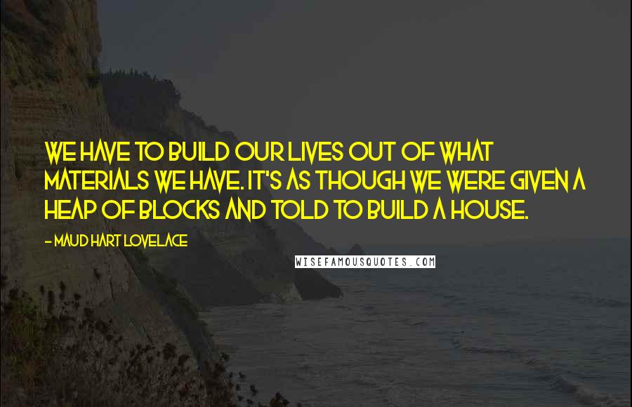 Maud Hart Lovelace Quotes: We have to build our lives out of what materials we have. It's as though we were given a heap of blocks and told to build a house.