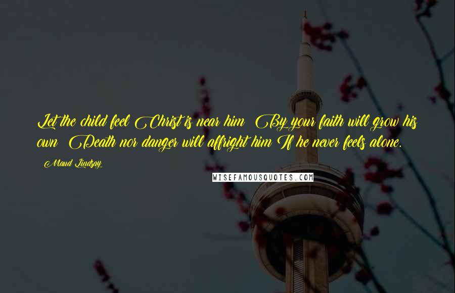 Maud Lindsay Quotes: Let the child feel Christ is near him; By your faith will grow his own; Death nor danger will affright him If he never feels alone.