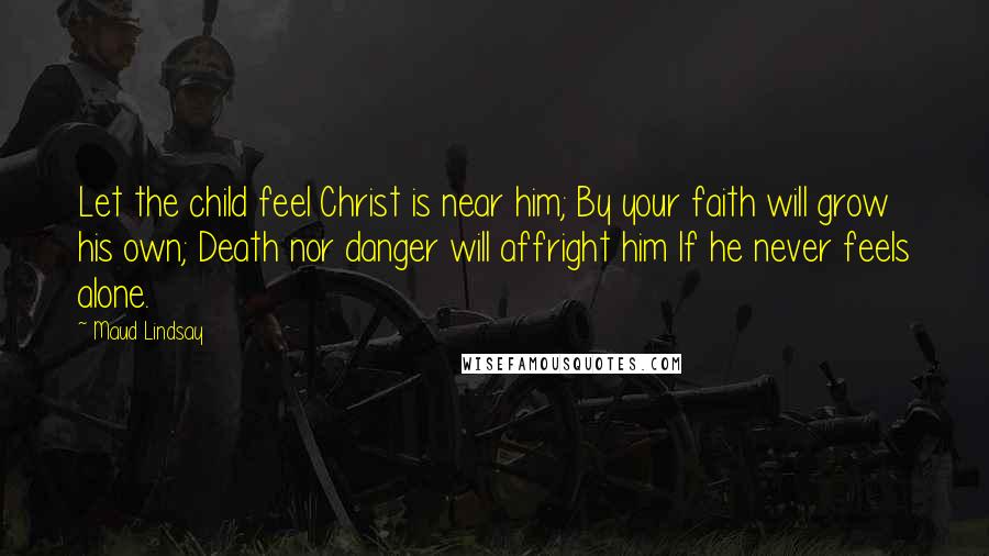 Maud Lindsay Quotes: Let the child feel Christ is near him; By your faith will grow his own; Death nor danger will affright him If he never feels alone.