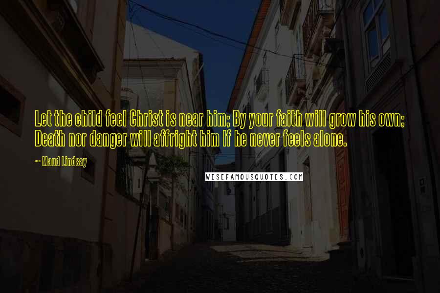 Maud Lindsay Quotes: Let the child feel Christ is near him; By your faith will grow his own; Death nor danger will affright him If he never feels alone.