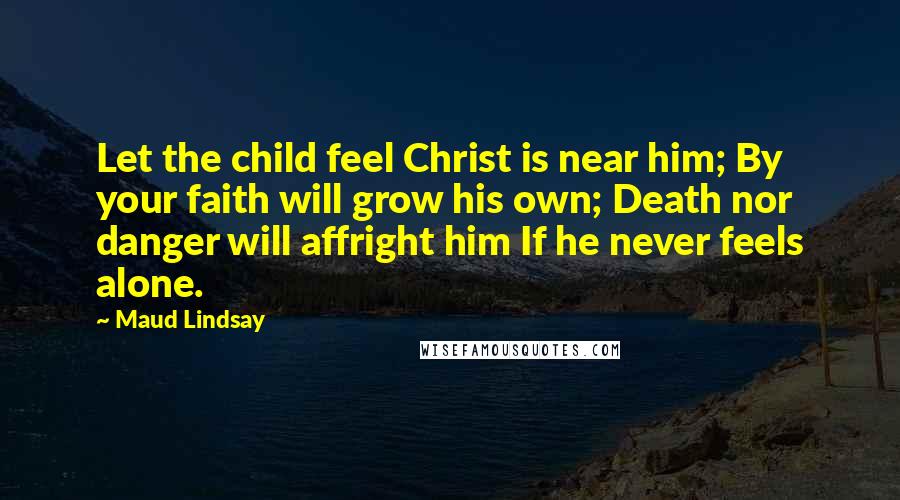 Maud Lindsay Quotes: Let the child feel Christ is near him; By your faith will grow his own; Death nor danger will affright him If he never feels alone.
