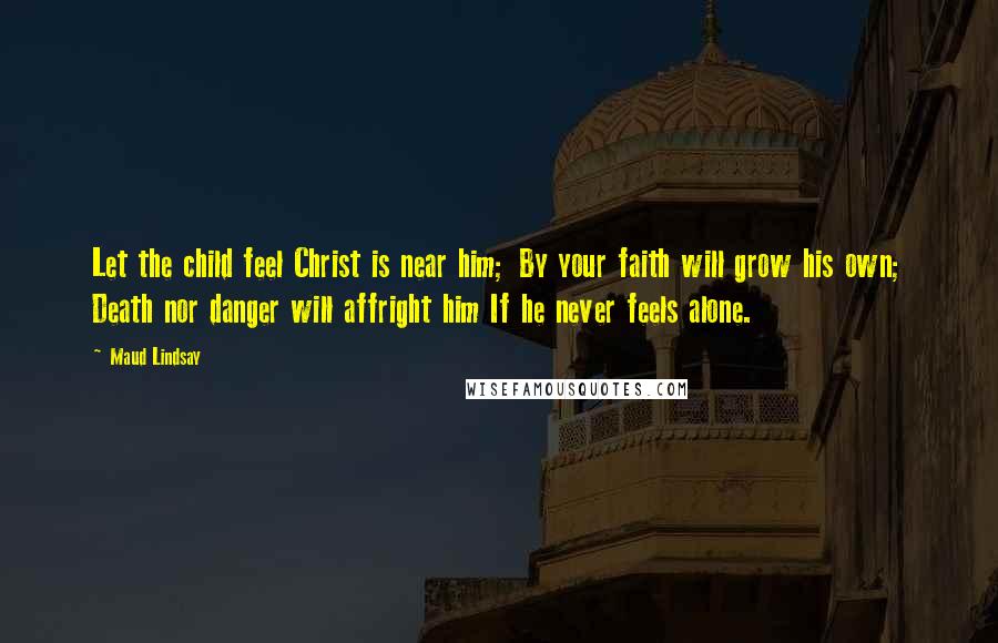 Maud Lindsay Quotes: Let the child feel Christ is near him; By your faith will grow his own; Death nor danger will affright him If he never feels alone.