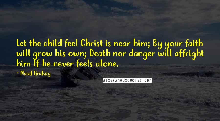 Maud Lindsay Quotes: Let the child feel Christ is near him; By your faith will grow his own; Death nor danger will affright him If he never feels alone.