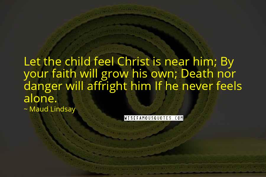 Maud Lindsay Quotes: Let the child feel Christ is near him; By your faith will grow his own; Death nor danger will affright him If he never feels alone.