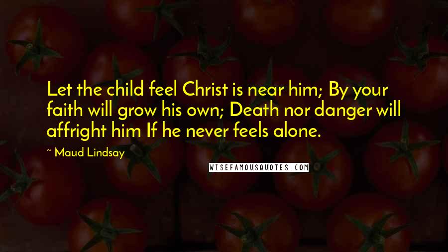 Maud Lindsay Quotes: Let the child feel Christ is near him; By your faith will grow his own; Death nor danger will affright him If he never feels alone.