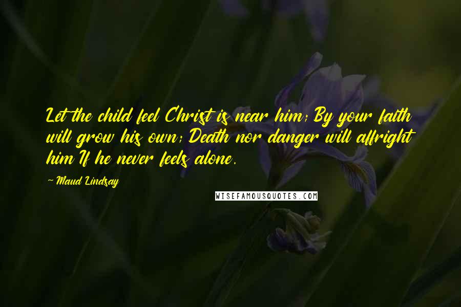 Maud Lindsay Quotes: Let the child feel Christ is near him; By your faith will grow his own; Death nor danger will affright him If he never feels alone.