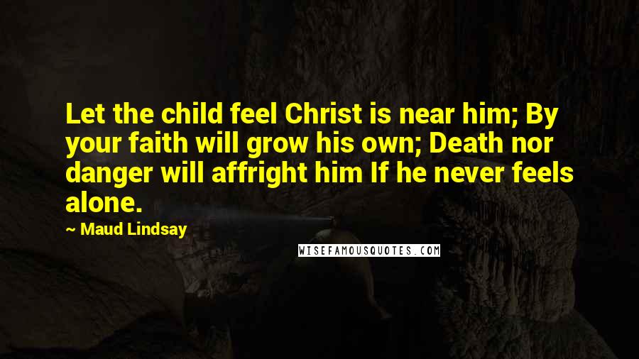 Maud Lindsay Quotes: Let the child feel Christ is near him; By your faith will grow his own; Death nor danger will affright him If he never feels alone.