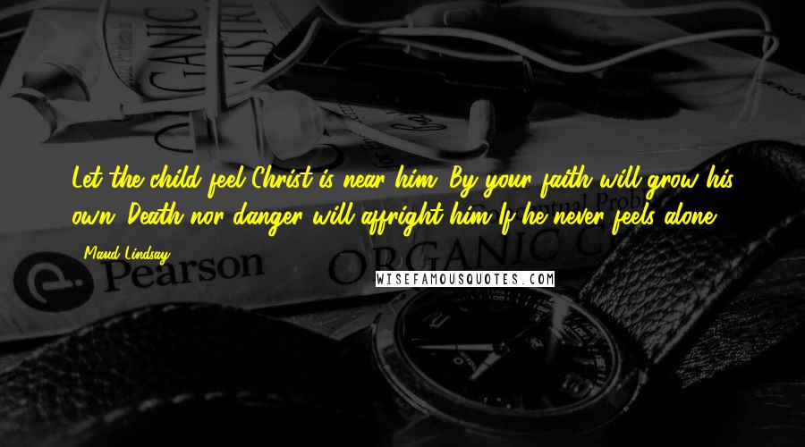 Maud Lindsay Quotes: Let the child feel Christ is near him; By your faith will grow his own; Death nor danger will affright him If he never feels alone.