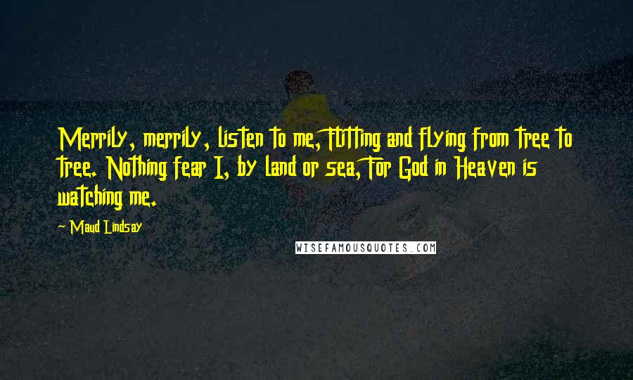 Maud Lindsay Quotes: Merrily, merrily, listen to me, Flitting and flying from tree to tree. Nothing fear I, by land or sea, For God in Heaven is watching me.