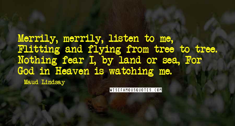 Maud Lindsay Quotes: Merrily, merrily, listen to me, Flitting and flying from tree to tree. Nothing fear I, by land or sea, For God in Heaven is watching me.