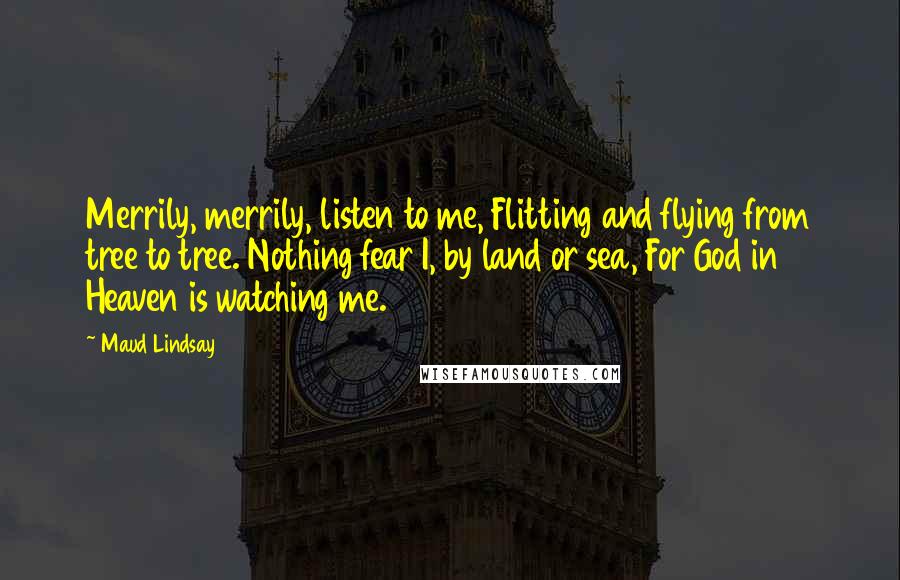 Maud Lindsay Quotes: Merrily, merrily, listen to me, Flitting and flying from tree to tree. Nothing fear I, by land or sea, For God in Heaven is watching me.