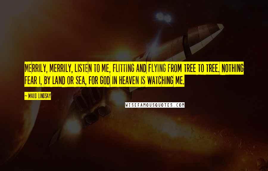Maud Lindsay Quotes: Merrily, merrily, listen to me, Flitting and flying from tree to tree. Nothing fear I, by land or sea, For God in Heaven is watching me.
