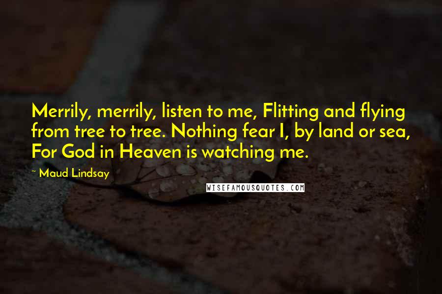 Maud Lindsay Quotes: Merrily, merrily, listen to me, Flitting and flying from tree to tree. Nothing fear I, by land or sea, For God in Heaven is watching me.