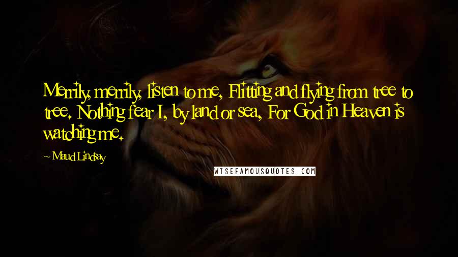 Maud Lindsay Quotes: Merrily, merrily, listen to me, Flitting and flying from tree to tree. Nothing fear I, by land or sea, For God in Heaven is watching me.