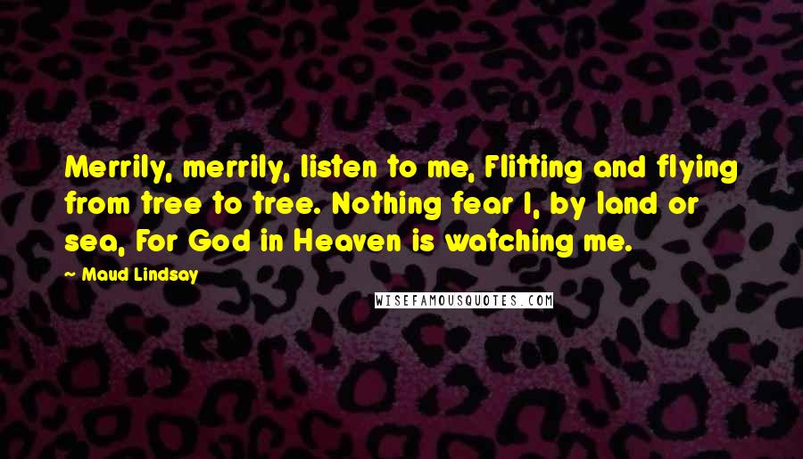 Maud Lindsay Quotes: Merrily, merrily, listen to me, Flitting and flying from tree to tree. Nothing fear I, by land or sea, For God in Heaven is watching me.