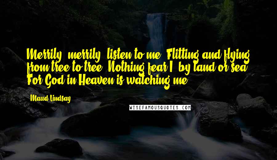 Maud Lindsay Quotes: Merrily, merrily, listen to me, Flitting and flying from tree to tree. Nothing fear I, by land or sea, For God in Heaven is watching me.