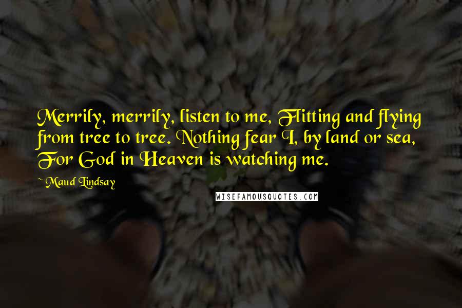 Maud Lindsay Quotes: Merrily, merrily, listen to me, Flitting and flying from tree to tree. Nothing fear I, by land or sea, For God in Heaven is watching me.