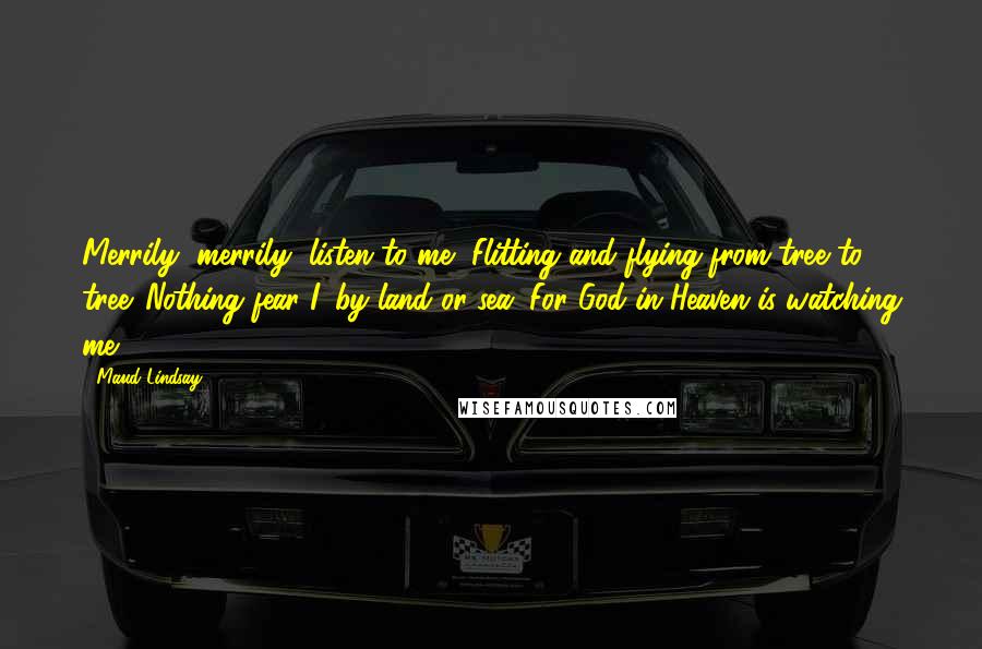 Maud Lindsay Quotes: Merrily, merrily, listen to me, Flitting and flying from tree to tree. Nothing fear I, by land or sea, For God in Heaven is watching me.