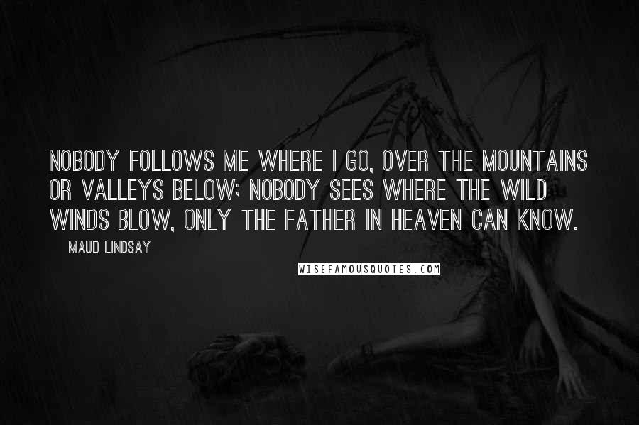 Maud Lindsay Quotes: Nobody follows me where I go, Over the mountains or valleys below; Nobody sees where the wild winds blow, Only the Father in Heaven can know.