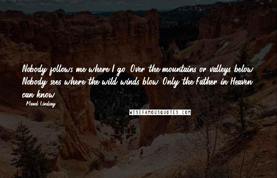 Maud Lindsay Quotes: Nobody follows me where I go, Over the mountains or valleys below; Nobody sees where the wild winds blow, Only the Father in Heaven can know.