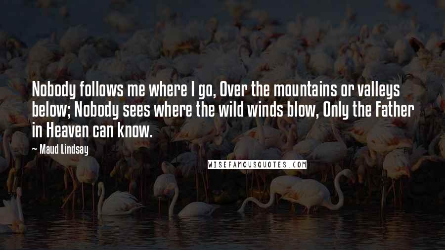 Maud Lindsay Quotes: Nobody follows me where I go, Over the mountains or valleys below; Nobody sees where the wild winds blow, Only the Father in Heaven can know.