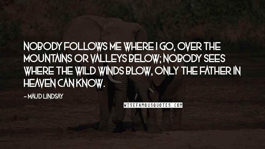 Maud Lindsay Quotes: Nobody follows me where I go, Over the mountains or valleys below; Nobody sees where the wild winds blow, Only the Father in Heaven can know.