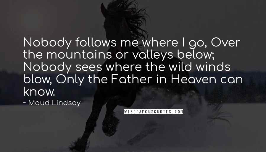 Maud Lindsay Quotes: Nobody follows me where I go, Over the mountains or valleys below; Nobody sees where the wild winds blow, Only the Father in Heaven can know.