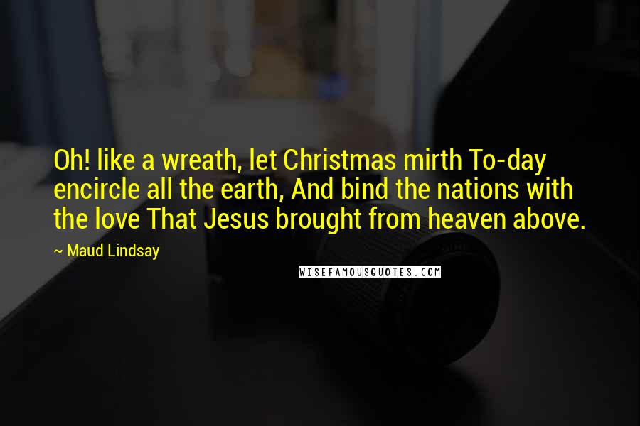 Maud Lindsay Quotes: Oh! like a wreath, let Christmas mirth To-day encircle all the earth, And bind the nations with the love That Jesus brought from heaven above.