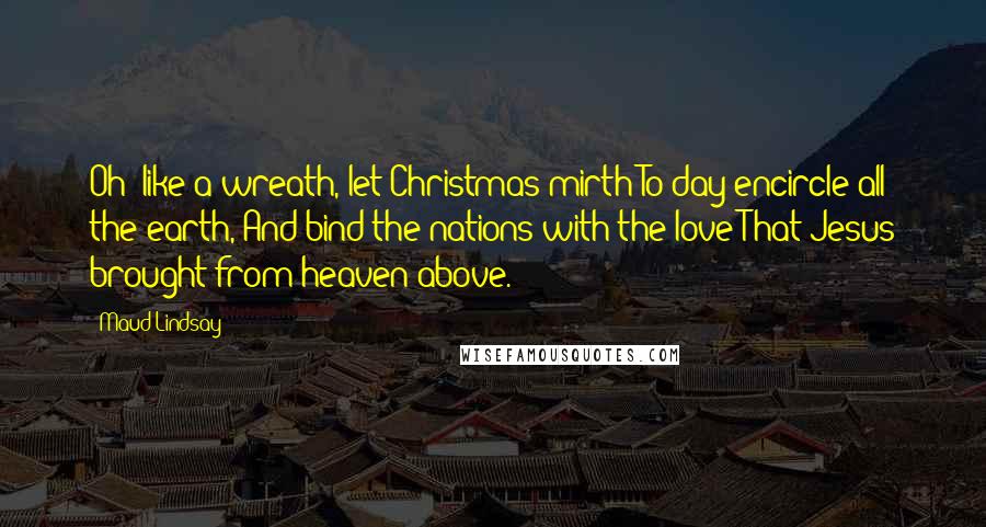 Maud Lindsay Quotes: Oh! like a wreath, let Christmas mirth To-day encircle all the earth, And bind the nations with the love That Jesus brought from heaven above.