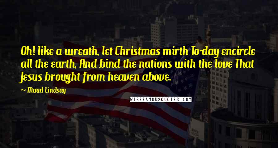 Maud Lindsay Quotes: Oh! like a wreath, let Christmas mirth To-day encircle all the earth, And bind the nations with the love That Jesus brought from heaven above.