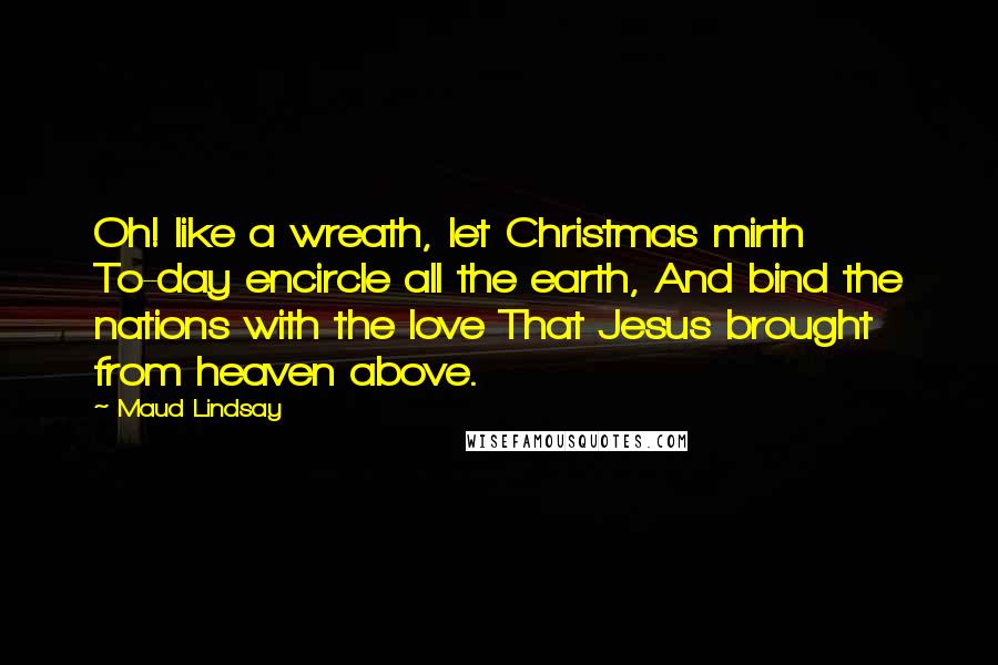 Maud Lindsay Quotes: Oh! like a wreath, let Christmas mirth To-day encircle all the earth, And bind the nations with the love That Jesus brought from heaven above.