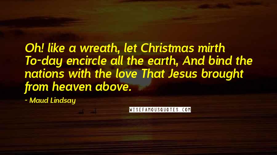 Maud Lindsay Quotes: Oh! like a wreath, let Christmas mirth To-day encircle all the earth, And bind the nations with the love That Jesus brought from heaven above.