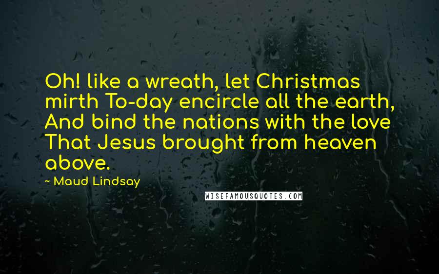 Maud Lindsay Quotes: Oh! like a wreath, let Christmas mirth To-day encircle all the earth, And bind the nations with the love That Jesus brought from heaven above.