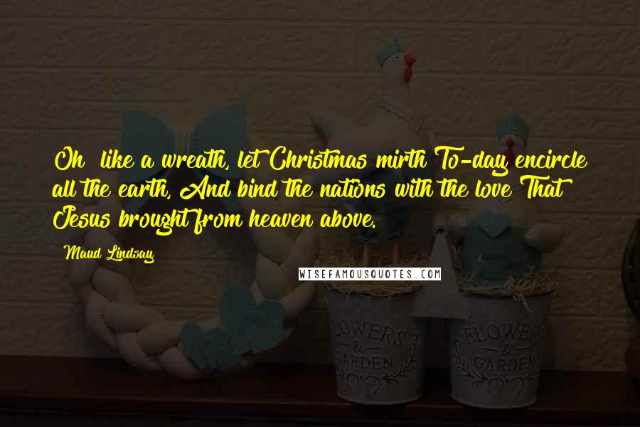 Maud Lindsay Quotes: Oh! like a wreath, let Christmas mirth To-day encircle all the earth, And bind the nations with the love That Jesus brought from heaven above.