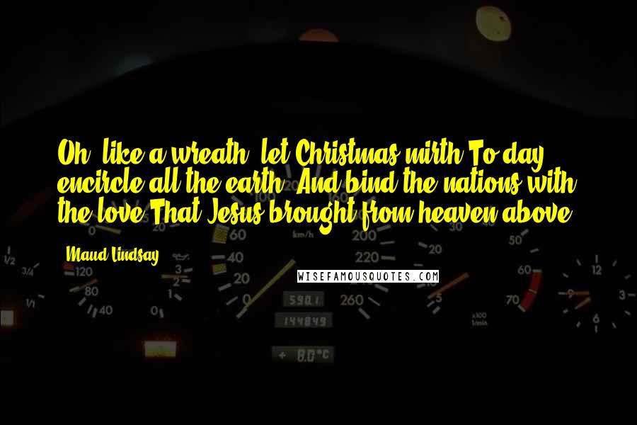 Maud Lindsay Quotes: Oh! like a wreath, let Christmas mirth To-day encircle all the earth, And bind the nations with the love That Jesus brought from heaven above.