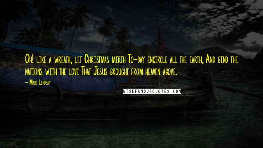 Maud Lindsay Quotes: Oh! like a wreath, let Christmas mirth To-day encircle all the earth, And bind the nations with the love That Jesus brought from heaven above.