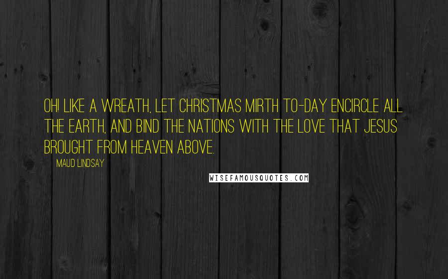 Maud Lindsay Quotes: Oh! like a wreath, let Christmas mirth To-day encircle all the earth, And bind the nations with the love That Jesus brought from heaven above.