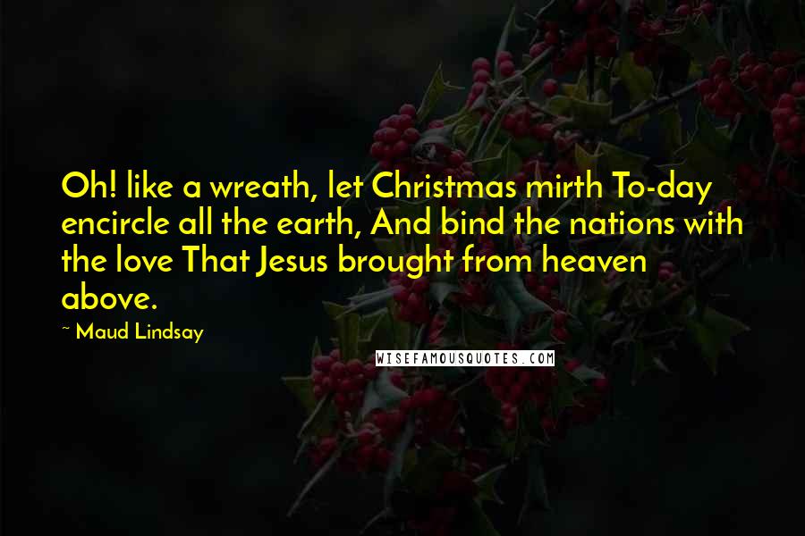 Maud Lindsay Quotes: Oh! like a wreath, let Christmas mirth To-day encircle all the earth, And bind the nations with the love That Jesus brought from heaven above.