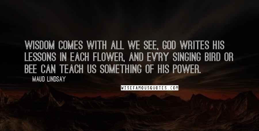 Maud Lindsay Quotes: Wisdom comes with all we see, God writes His lessons in each flower, And ev'ry singing bird or bee Can teach us something of His power.
