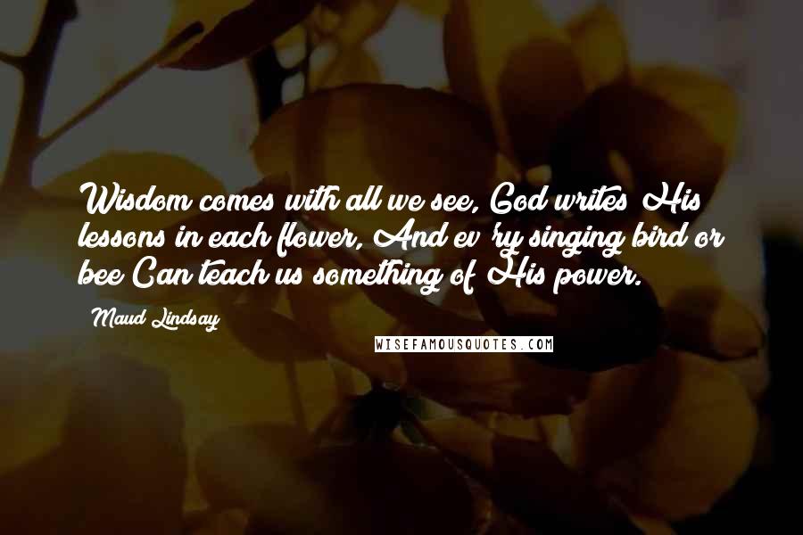 Maud Lindsay Quotes: Wisdom comes with all we see, God writes His lessons in each flower, And ev'ry singing bird or bee Can teach us something of His power.