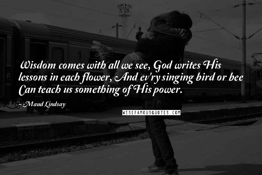 Maud Lindsay Quotes: Wisdom comes with all we see, God writes His lessons in each flower, And ev'ry singing bird or bee Can teach us something of His power.