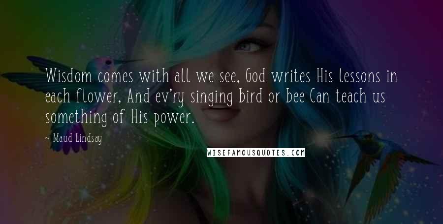 Maud Lindsay Quotes: Wisdom comes with all we see, God writes His lessons in each flower, And ev'ry singing bird or bee Can teach us something of His power.