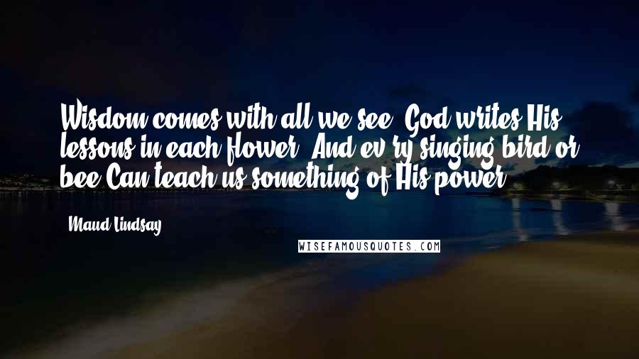 Maud Lindsay Quotes: Wisdom comes with all we see, God writes His lessons in each flower, And ev'ry singing bird or bee Can teach us something of His power.